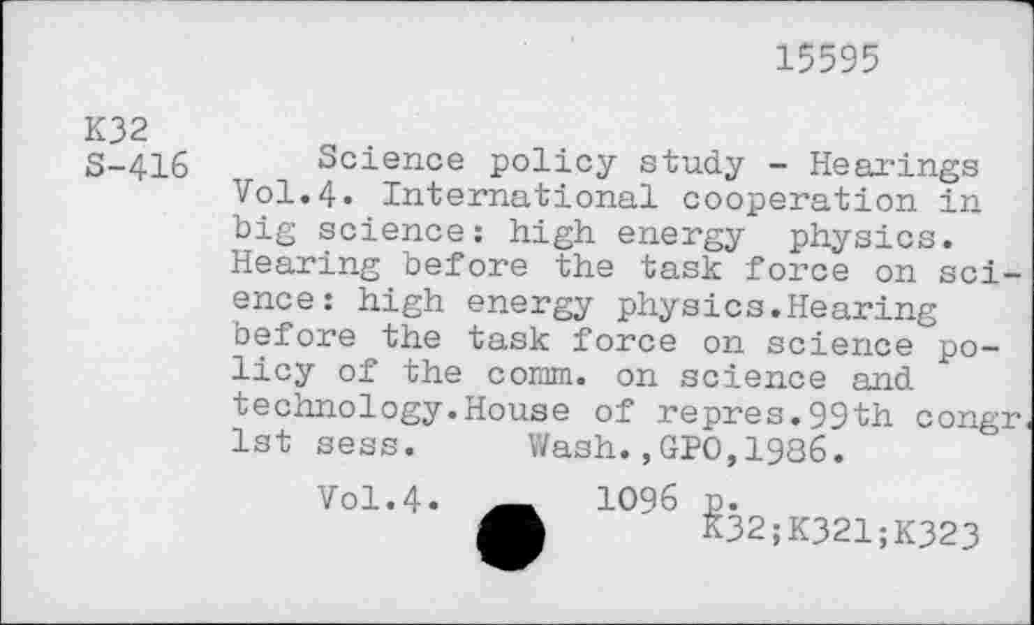 ﻿15595
K32
S-416
Science policy study - Hearings Vol.4« International cooperation in big science: high energy physics. Hearing before the task force on science: high energy physics.Hearing before the task force on science policy of the comm, on science and technology.House of repres.99th congr 1st sess. Wash.,GPO,1986.
Vol.4. ____	1096 p.
K32;K321;K323